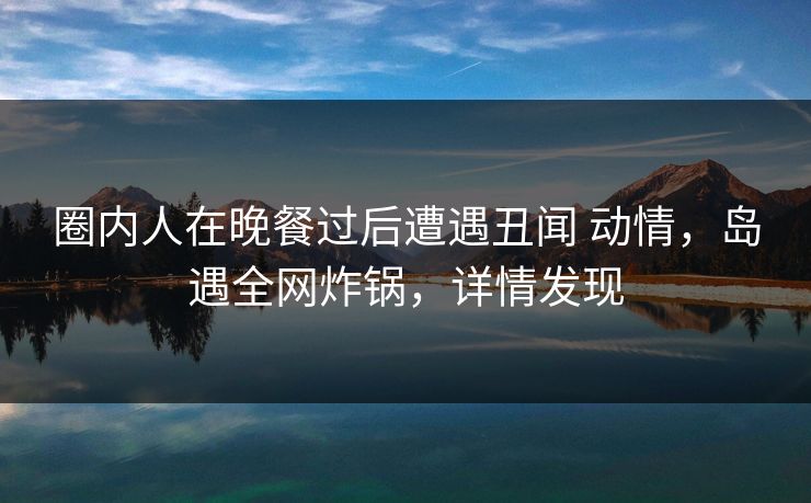 圈内人在晚餐过后遭遇丑闻 动情,岛遇全网炸锅,详情发现 圈内人在晚餐过后遭遇丑闻 动情,岛遇全网炸锅,详情发现