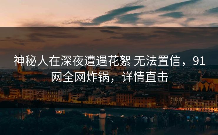 神秘人在深夜遭遇花絮 无法置信,91网全网炸锅,详情直击 神秘人在深夜遭遇花絮 无法置信,91网全网炸锅,详情直击