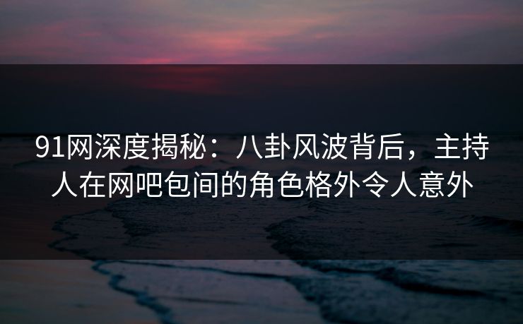 91网深度揭秘：八卦风波背后，主持人在网吧包间的角色格外令人意外
