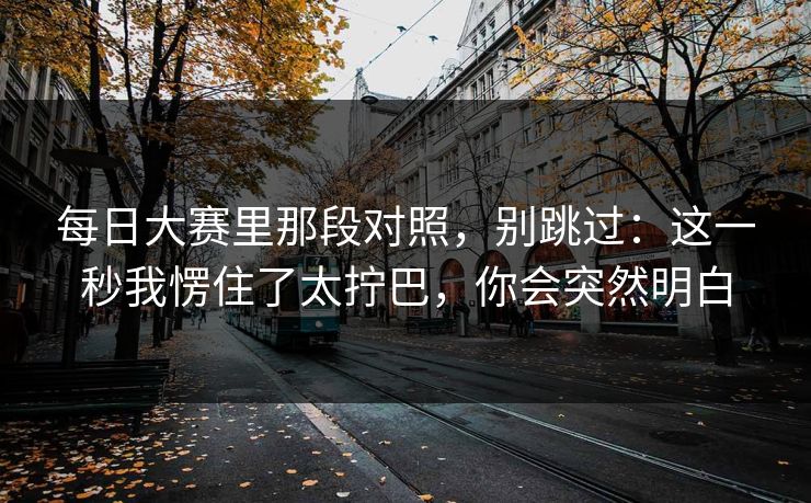 每日大赛里那段对照，别跳过：这一秒我愣住了太拧巴，你会突然明白