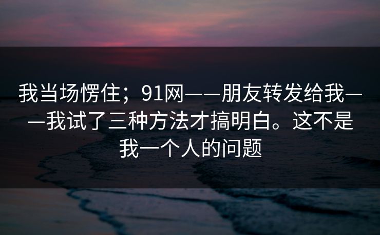 我当场愣住；91网——朋友转发给我——我试了三种方法才搞明白。这不是我一个人的问题