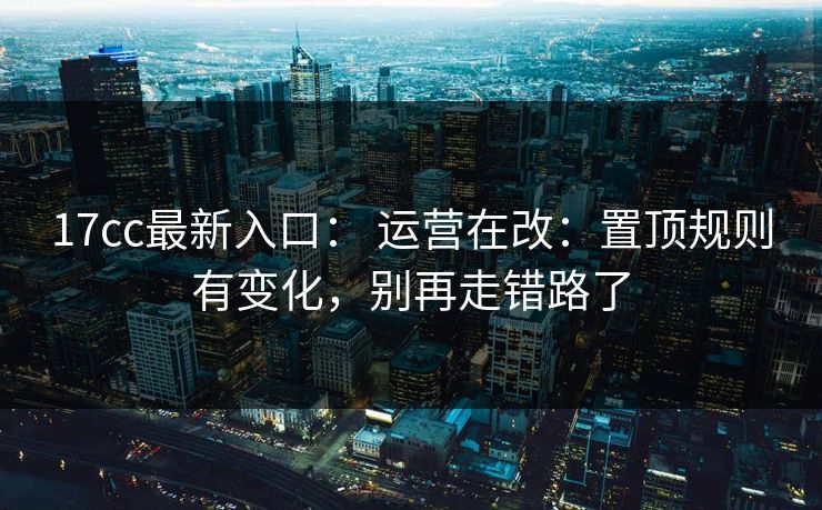 17cc最新入口： 运营在改：置顶规则有变化，别再走错路了